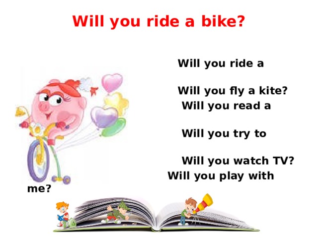 Will you ride a bike?     Will you ride a bike?  Will you fly a kite?  Will you read a book?  Will you try to cook?  Will you watch TV?   Will you play with me? 
