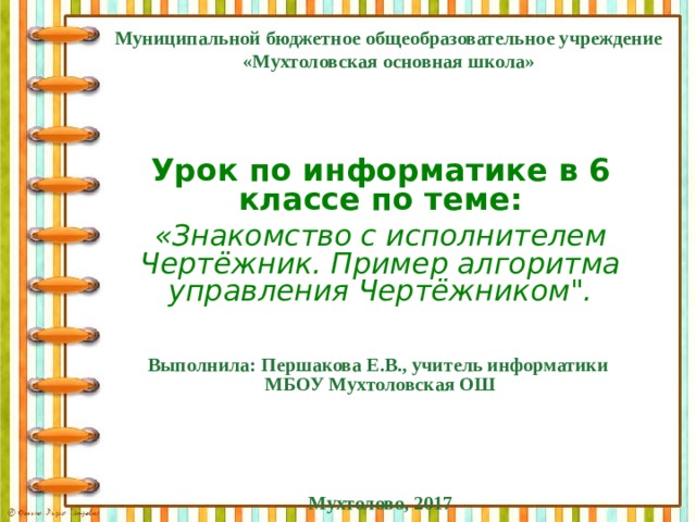Муниципальной бюджетное общеобразовательное учреждение «Мухтоловская основная школа»  Урок по информатике в 6 классе по теме: «Знакомство с исполнителем Чертёжник. Пример алгоритма управления Чертёжником