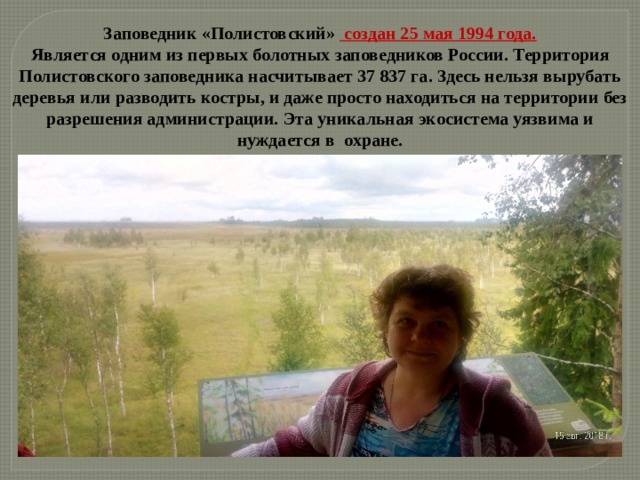 Заповедник «Полистовский» создан 25 мая 1994 года. Является одним из первых болотных заповедников России.  Территория Полистовского заповедника насчитывает 37 837 га. Здесь нельзя вырубать деревья или разводить костры, и даже просто находиться на территории без разрешения администрации. Эта уникальная экосистема уязвима и нуждается в охране. 