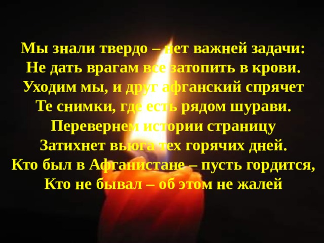 Мы знали твердо – нет важней задачи: Не дать врагам все затопить в крови. Уходим мы, и друг афганский спрячет Те снимки, где есть рядом шурави. Перевернем истории страницу Затихнет вьюга тех горячих дней. Кто был в Афганистане – пусть гордится, Кто не бывал – об этом не жалей  