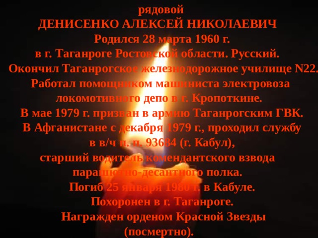 рядовой ДЕНИСЕНКО АЛЕКСЕЙ НИКОЛАЕВИЧ    Родился 28 марта 1960 г. в г. Таганроге Ростовской области. Русский.    Окончил Таганрогское железнодорожное училище N22.  Работал помощником машиниста электровоза  локомотивного депо в г. Кропоткине.    В мае 1979 г. призван в армию Таганрогским ГВК.    В Афганистане с декабря 1979 г., проходил службу    в в/ч п. п. 93684 (г. Кабул), старший водитель комендантского взвода парашютно-десантного полка.    Погиб 25 января 1980 г. в Кабуле.    Похоронен в г. Таганроге.    Награжден орденом Красной Звезды  (посмертно). 
