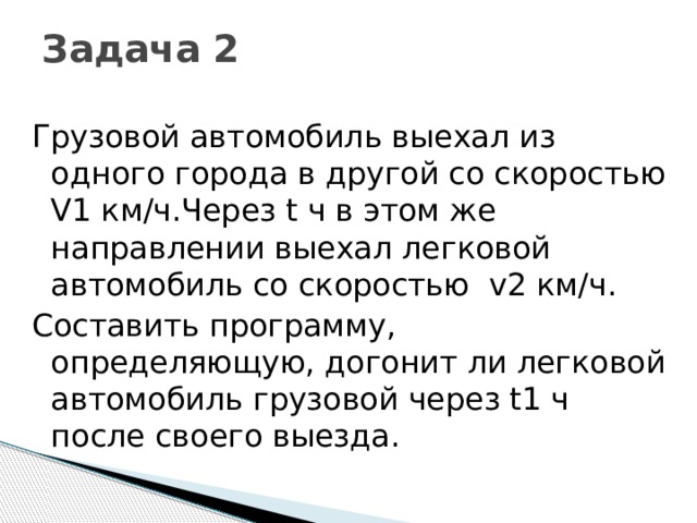 Задача 2   Грузовой автомобиль выехал из одного города в другой со скоростью V1 км/ч.Через t ч в этом же направлении выехал легковой автомобиль со скоростью v2 км/ч. Составить программу, определяющую, догонит ли легковой автомобиль грузовой через t1 ч после своего выезда.