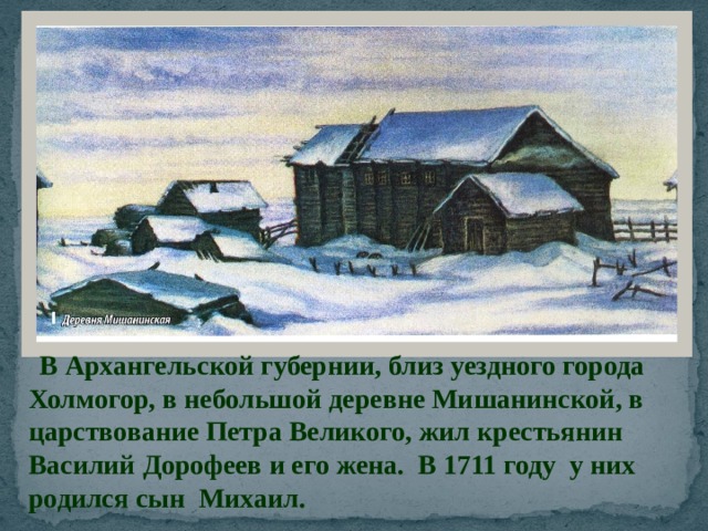  В Архангельской губернии, близ уездного города Холмогор, в небольшой деревне Мишанинской, в царствование Петра Великого, жил крестьянин Василий Дорофеев и его жена. В 1711 году у них родился сын Михаил. 