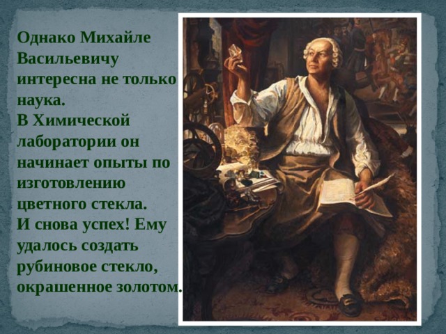 Однако Михайле Васильевичу интересна не только наука. В Химической лаборатории он начинает опыты по изготовлению цветного стекла. И снова успех! Ему удалось создать рубиновое стекло, окрашенное золотом.  