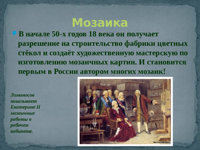 Мозаика В начале 50-х годов 18 века он получает разрешение на строительство фабрики цветных стёкол и создаёт художественную мастерскую по изготовлению мозаичных картин. И становится первым в России автором многих мозаик! Ломоносов показывает Екатерине II мозаичные работы в рабочем кабинете. 