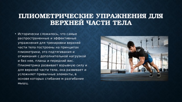 Плиометрические упражнения для верхней части тела Исторически сложилось, что самые распространенные и эффективные упражнения для тренировки верхней части тела построены на принципах плиометрики, это подтягивания и отжимания с дополнительной нагрузкой и без нее, планш и передний вис. Плиометрика развивает взрывную силу и для верхней части тела, она развивает и усложняет привычные элементы, в основе которых сгибание м разгибание мышц. 