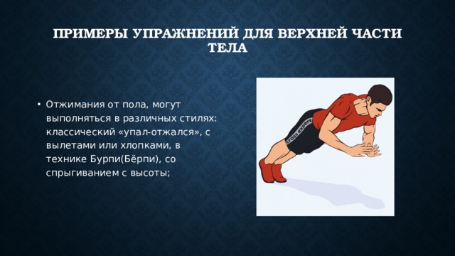 Примеры упражнений для верхней части тела    Отжимания от пола, могут выполняться в различных стилях: классический «упал-отжался», с вылетами или хлопками, в технике Бурпи(Бёрпи), со спрыгиванием с высоты; 