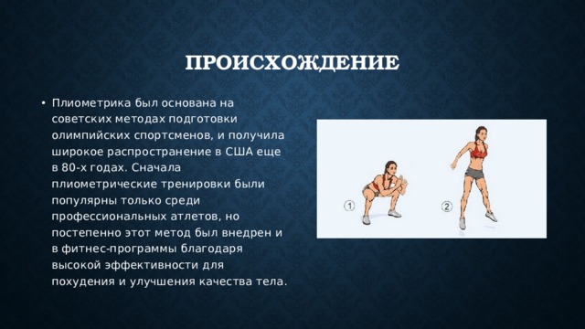 Происхождение Плиометрика был основана на советских методах подготовки олимпийских спортсменов, и получила широкое распространение в США еще в 80-х годах. Сначала плиометрические тренировки были популярны только среди профессиональных атлетов, но постепенно этот метод был внедрен и в фитнес-программы благодаря высокой эффективности для похудения и улучшения качества тела. 
