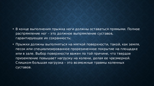 В конце выполнения прыжка ноги должны оставаться прямыми. Полное распрямление ног – это должное выпрямление суставов, гарантирующее их сохранность; Прыжки должны выполняться на мягкой поверхности, такой, как земля, песок или специализированное прорезиненное покрытие на площадке или в зале. Выбор поверхности важен по той причине, что твердое приземление повышает нагрузку на колени, делая ее чрезмерной. Слишком большая нагрузка – это возможные травмы коленных суставов. 