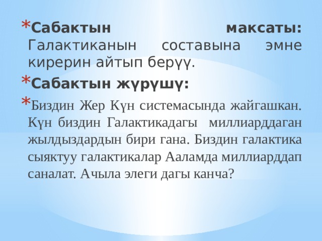 Сабактын максаты: Галактиканын составына эмне кирерин айтып берүү. Сабактын жүрүшү:  Биздин Жер Күн системасында жайгашкан. Күн биздин Галактикадагы миллиарддаган жылдыздардын бири гана. Биздин галактика сыяктуу галактикалар Ааламда миллиарддап саналат. Ачыла элеги дагы канча? 