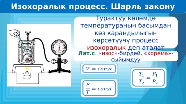 Изохоралык процесс. Шарль закону Турактуу көлөмдө температуранын басымдан көз карандылыгын көрсөтүүчү процесс изохоралык деп аталат Лат.с . « изос »-бирдей, « хорема »-сыйымдуу       