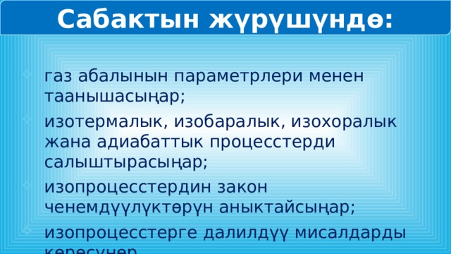 Сабактын жүрүшүндө: газ абалынын параметрлери менен таанышасыңар; изотермалык, изобаралык, изохоралык жана адиабаттык процесстерди салыштырасыңар; изопроцесстердин закон ченемдүүлүктөрүн аныктайсыңар; изопроцесстерге далилдүү мисалдарды көрөсүңөр. 