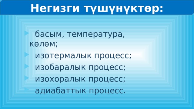 Негизги түшүнүктөр:  басым, температура, көлөм;  изотермалык процесс;  изобаралык процесс;  изохоралык процесс;  адиабаттык процесс. 