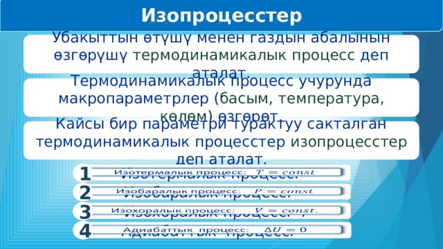 Изопроцесстер Убакыттын өтүшү менен газдын абалынын өзгөрүшү термодинамикалык процесс деп аталат. Термодинамикалык процесс учурунда макропараметрлер ( басым, температура, көлөм ) өзгөрөт. Кайсы бир параметри турактуу сакталган термодинамикалык процесстер изопроцесстер деп аталат. 1 Изотермалык процесс:   2   Изобаралык процесс: 3   Изохоралык процесс:  . 4 Адиабаттык процесс:    
