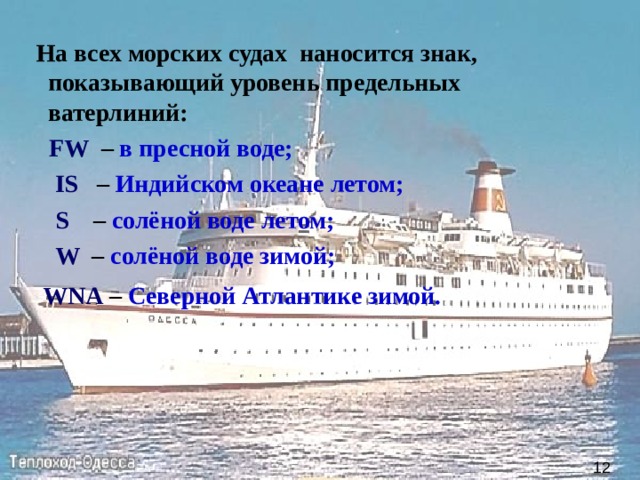  На всех морских судах наносится знак, показывающий уровень предельных ватерлиний:     FW   – в пресной воде;   IS   – Индийском океане летом;    S  – солёной воде летом;    W   – солёной воде зимой;   WNA – Северной Атлантике зимой.  