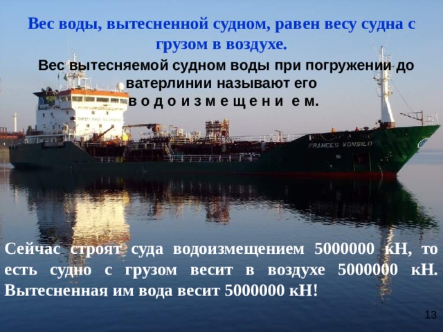 Вес воды, вытесненной судном, равен весу судна с грузом в воздухе.  Вес вытесняемой судном воды при погружении до ватерлинии называют его  в о д о и з м е щ е н и е м.       Сейчас строят суда водоизмещением 5000000 кН, то есть судно с грузом весит в воздухе 5000000 кН. Вытесненная им вода весит 5000000 кН! 