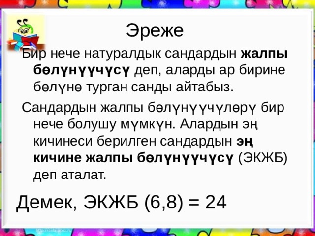 Эреже Бир нече натуралдык сандардын жалпы бөлүнүүчүсү деп, аларды ар бирине бөлүнө турган санды айтабыз. Сандардын жалпы бөлүнүүчүлөрү бир нече болушу мүмкүн. Алардын эң кичинеси берилген сандардын эң кичине жалпы бөлүнүүчүсү (ЭКЖБ) деп аталат. Демек, ЭКЖБ (6,8) = 24 