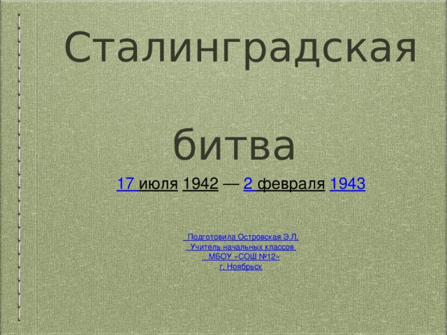 Сталинградская  битва 17 июля  1942  — 2 февраля  1943 Подготовила Островская Э.Л. Учитель начальных классов  МБОУ «СОШ №12» г. Ноябрьск 