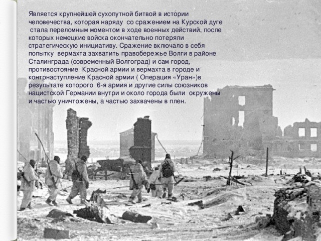 Является крупнейшей сухопутной битвой в истории человечества, которая наряду со сражением на Курской дуге  стала переломным моментом в ходе военных действий, после которых немецкие войска окончательно потеряли стратегическую инициативу. Сражение включало в себя попытку вермахта захватить правобережье Волги в районе Сталинграда (современный Волгоград) и сам город, противостояние Красной армии и вермахта в городе и контрнаступление Красной армии ( Операция «Уран»)в результате которого 6-я армия и другие силы союзников нацистской Германии внутри и около города были окружены и частью уничтожены, а частью захвачены в плен. 