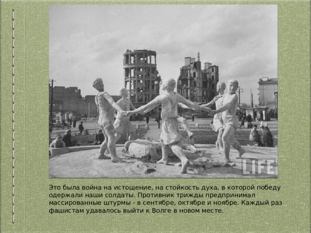 Это была война на истощение, на стойкость духа, в которой победу одержали наши солдаты. Противник трижды предпринимал массированные штурмы - в сентябре, октябре и ноябре. Каждый раз фашистам удавалось выйти к Волге в новом месте. 