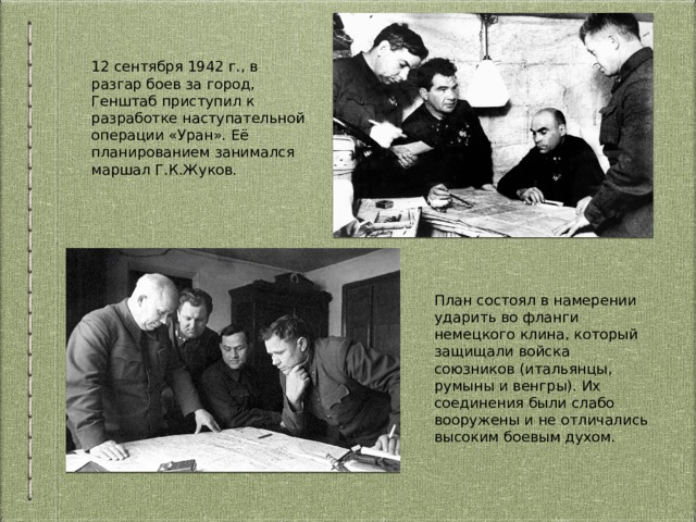 12 сентября 1942 г., в разгар боев за город, Генштаб приступил к разработке наступательной операции «Уран». Её планированием занимался маршал Г.К.Жуков. План состоял в намерении ударить во фланги немецкого клина, который защищали войска союзников (итальянцы, румыны и венгры). Их соединения были слабо вооружены и не отличались высоким боевым духом. 