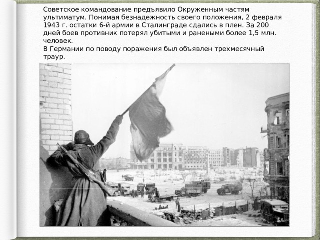 Советское командование предъявило Окруженным частям ультиматум. Понимая безнадежность своего положения, 2 февраля 1943 г. остатки 6-й армии в Сталинграде сдались в плен. За 200 дней боев противник потерял убитыми и ранеными более 1,5 млн. человек. В Германии по поводу поражения был объявлен трехмесячный траур. 