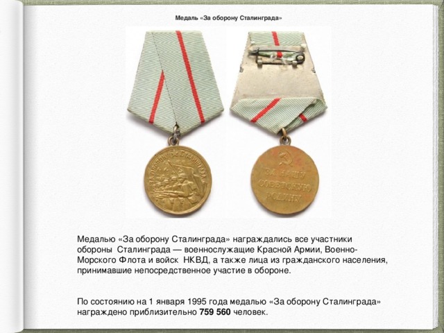 Медаль «За оборону Сталинграда» Медалью «За оборону Сталинграда» награждались все участники обороны Сталинграда — военнослужащие Красной Армии, Военно-Морского Флота и войск НКВД, а также лица из гражданского населения, принимавшие непосредственное участие в обороне. По состоянию на 1 января 1995 года медалью «За оборону Сталинграда» награждено приблизительно 759 560 человек. 