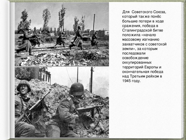 Для Советского Союза, который также понёс большие потери в ходе сражения, победа в Сталинградской битве положила «начало массовому изгнанию захватчиков с советской земли», за которым последовали освобождение оккупированных территорий Европы и окончательная победа над Третьим рейхом в 1945 году. 