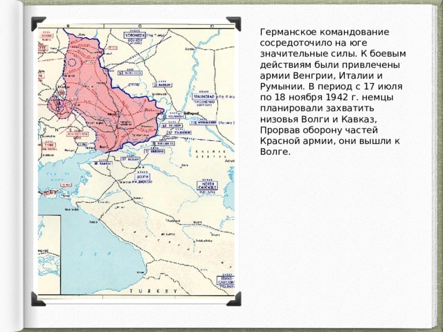 Германское командование сосредоточило на юге значительные силы. К боевым действиям были привлечены армии Венгрии, Италии и Румынии. В период с 17 июля по 18 ноября 1942 г. немцы планировали захватить низовья Волги и Кавказ, Прорвав оборону частей Красной армии, они вышли к Волге. 