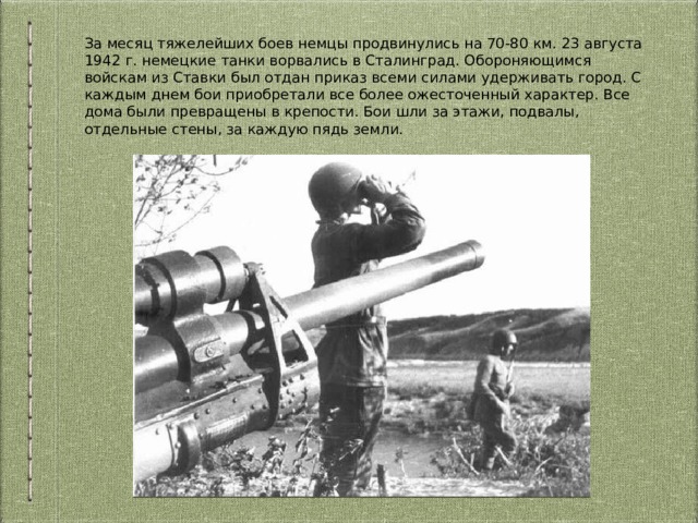 За месяц тяжелейших боев немцы продвинулись на 70-80 км. 23 августа 1942 г. немецкие танки ворвались в Сталинград. Обороняющимся войскам из Ставки был отдан приказ всеми силами удерживать город. С каждым днем бои приобретали все более ожесточенный характер. Все дома были превращены в крепости. Бои шли за этажи, подвалы, отдельные стены, за каждую пядь земли. 