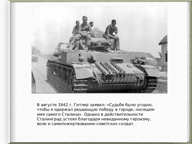 В августе 1942 г. Гитлер заявил: «Судьбе было угодно, чтобы я одержал решающую победу в городе, носящем имя самого Сталина». Однако в действительности Сталинград устоял благодаря невиданному героизму, воле и самопожертвованию советских солдат. 