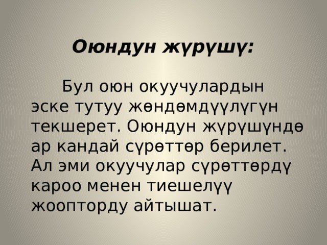  Оюндун жүрүшү:  Бул оюн окуучулардын эске тутуу жөндөмдүүлүгүн текшерет. Оюндун жүрүшүндө ар кандай сүрөттөр берилет. Ал эми окуучулар сүрөттөрдү кароо менен тиешелүү жоопторду айтышат. 