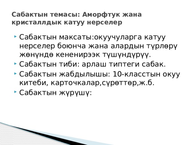 Сабактын темасы: Аморфтук жана кристаллдык катуу нерселер Сабактын максаты:окуучуларга катуу нерселер боюнча жана алардын түрлөрү жөнүндө кененирээк түшүндүрүү. Сабактын тиби: арлаш типтеги сабак. Сабактын жабдылышы: 10-класстын окуу китеби, карточкалар,сүрөттөр,ж.б. Сабактын жүрүшү: 