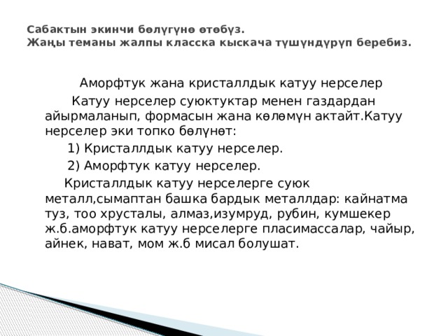Сабактын экинчи бөлүгүнө өтөбүз.  Жаңы теманы жалпы класска кыскача түшүндүрүп беребиз.    Аморфтук жана кристаллдык катуу нерселер  Катуу нерселер суюктуктар менен газдардан айырмаланып, формасын жана көлөмүн актайт.Катуу нерселер эки топко бөлүнөт:   1) Кристаллдык катуу нерселер.   2) Аморфтук катуу нерселер.  Кристаллдык катуу нерселерге суюк металл,сымаптан башка бардык металлдар: кайнатма туз, тоо хрусталы, алмаз,изумруд, рубин, кумшекер ж.б.аморфтук катуу нерселерге пласимассалар, чайыр, айнек, нават, мом ж.б мисал болушат. 