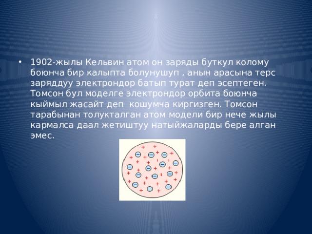1902-жылы Кельвин атом он заряды буткул колому боюнча бир калыпта болунушуп , анын арасына терс заряддуу электрондор батып турат деп эсептеген. Томсон бул моделге электрондор орбита боюнча кыймыл жасайт деп кошумча киргизген. Томсон тарабынан толукталган атом модели бир нече жылы кармалса даал жетиштуу натыйжаларды бере алган эмес.  