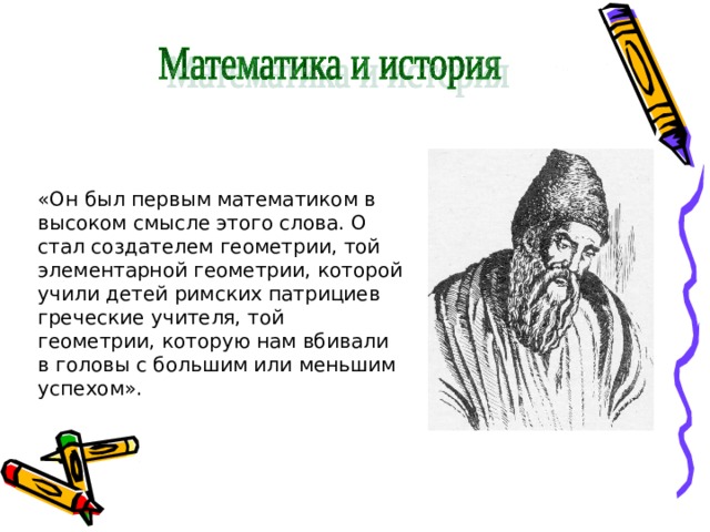 «Он был первым математиком в высоком смысле этого слова. О стал создателем геометрии, той элементарной геометрии, которой учили детей римских патрициев греческие учителя, той геометрии, которую нам вбивали в головы с большим или меньшим успехом». 