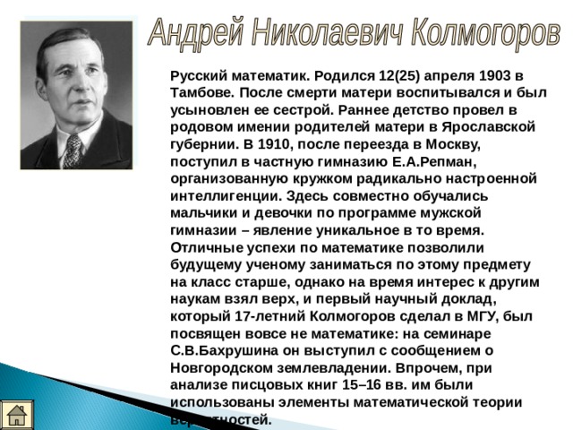Русский математик. Родился 12(25) апреля 1903 в Тамбове. После смерти матери воспитывался и был усыновлен ее сестрой. Раннее детство провел в родовом имении родителей матери в Ярославской губернии. В 1910, после переезда в Москву, поступил в частную гимназию Е.А.Репман, организованную кружком радикально настроенной интеллигенции. Здесь совместно обучались мальчики и девочки по программе мужской гимназии – явление уникальное в то время. Отличные успехи по математике позволили будущему ученому заниматься по этому предмету на класс старше, однако на время интерес к другим наукам взял верх, и первый научный доклад, который 17-летний Колмогоров сделал в МГУ, был посвящен вовсе не математике: на семинаре С.В.Бахрушина он выступил с сообщением о Новгородском землевладении. Впрочем, при анализе писцовых книг 15–16 вв. им были использованы элементы математической теории вероятностей.  