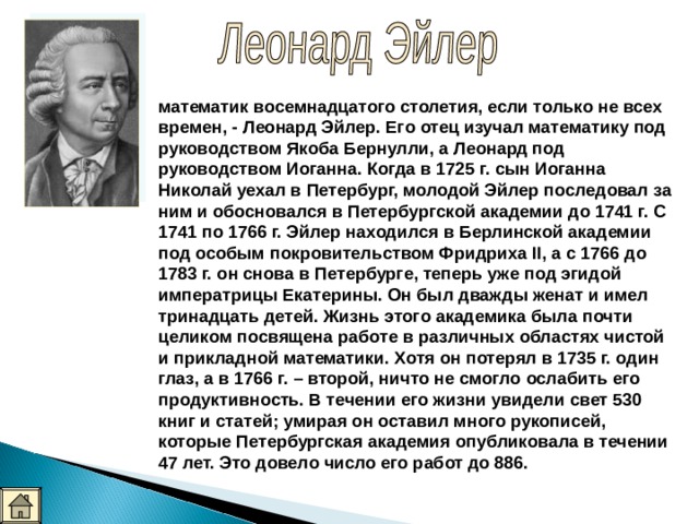 математик восемнадцатого столетия, если только не всех времен, - Леонард Эйлер. Его отец изучал математику под руководством Якоба Бернулли, а Леонард под руководством Иоганна. Когда в 1725 г. сын Иоганна Николай уехал в Петербург, молодой Эйлер последовал за ним и обосновался в Петербургской академии до 1741 г. С 1741 по 1766 г. Эйлер находился в Берлинской академии под особым покровительством Фридриха II, а с 1766 до 1783 г. он снова в Петербурге, теперь уже под эгидой императрицы Екатерины. Он был дважды женат и имел тринадцать детей. Жизнь этого академика была почти целиком посвящена работе в различных областях чистой и прикладной математики. Хотя он потерял в 1735 г. один глаз, а в 1766 г. – второй, ничто не смогло ослабить его продуктивность. В течении его жизни увидели свет 530 книг и статей; умирая он оставил много рукописей, которые Петербургская академия опубликовала в течении 47 лет. Это довело число его работ до 886.  