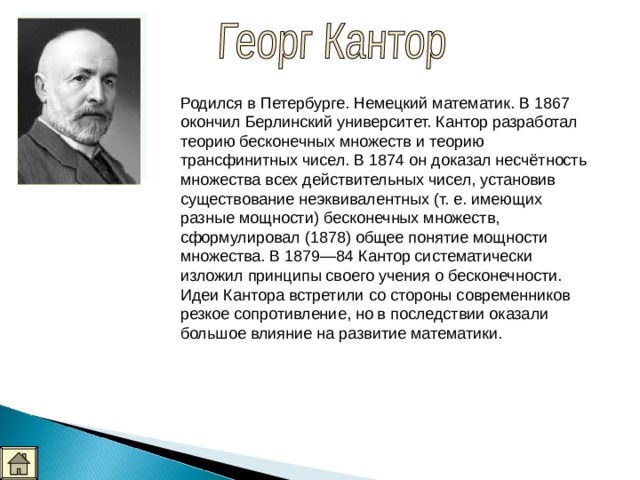 Родился в Петербурге. Немецкий математик. В 1867 окончил Берлинский университет. Кантор разработал теорию бесконечных множеств и теорию трансфинитных чисел. В 1874 он доказал несчётность множества всех действительных чисел, установив существование неэквивалентных (т. е. имеющих разные мощности) бесконечных множеств, сформулировал (1878) общее понятие мощности множества. В 1879—84 Кантор систематически изложил принципы своего учения о бесконечности. Идеи Кантора встретили со стороны современников резкое сопротивление, но в поcледствии оказали большое влияние на развитие математики. 
