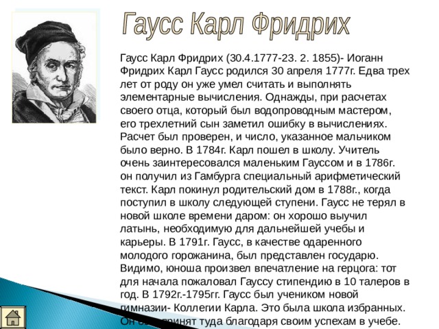Гаусс Карл Фридрих (30.4.1777-23. 2. 1855)- Иоганн Фридрих Карл Гаусс родился 30 апреля 1777г. Едва трех лет от роду он уже умел считать и выполнять элементарные вычисления. Однажды, при расчетах своего отца, который был водопроводным мастером, его трехлетний сын заметил ошибку в вычислениях. Расчет был проверен, и число, указанное мальчиком было верно. В 1784г. Карл пошел в школу. Учитель очень заинтересовался маленьким Гауссом и в 1786г. он получил из Гамбурга специальный арифметический текст. Карл покинул родительский дом в 1788г., когда поступил в школу следующей ступени. Гаусс не терял в новой школе времени даром: он хорошо выучил латынь, необходимую для дальнейшей учебы и карьеры. В 1791г. Гаусс, в качестве одаренного молодого горожанина, был представлен государю. Видимо, юноша произвел впечатление на герцога: тот для начала пожаловал Гауссу стипендию в 10 талеров в год. В 1792г.-1795гг. Гаусс был учеником новой гимназии- Коллегии Карла. Это была школа избранных. Он был принят туда благодаря своим успехам в учебе. 