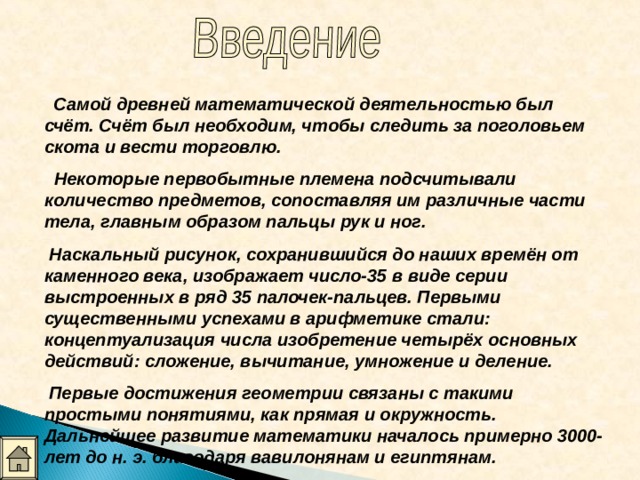  Самой древней математической деятельностью был счёт. Счёт был необходим, чтобы следить за поголовьем скота и вести торговлю.  Некоторые первобытные племена подсчитывали количество предметов, сопоставляя им различные части тела, главным образом пальцы рук и ног.  Наскальный рисунок, сохранившийся до наших времён от каменного века, изображает число-35 в виде серии выстроенных в ряд 35 палочек-пальцев. Первыми существенными успехами в арифметике стали: концептуализация числа изобретение четырёх основных действий: сложение, вычитание, умножение и деление.  Первые достижения геометрии связаны с такими простыми понятиями, как прямая и окружность. Дальнейшее развитие математики началось примерно 3000-лет до н. э. благодаря вавилонянам и египтянам.  
