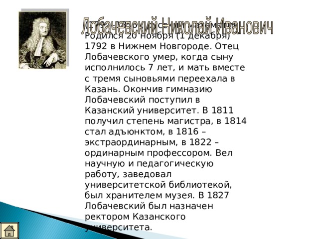 (1792–1856), русский математик. Родился 20 ноября (1 декабря) 1792 в Нижнем Новгороде. Отец Лобачевского умер, когда сыну исполнилось 7 лет, и мать вместе с тремя сыновьями переехала в Казань. Окончив гимназию Лобачевский поступил в Казанский университет. В 1811 получил степень магистра, в 1814 стал адъюнктом, в 1816 – экстраординарным, в 1822 – ординарным профессором. Вел научную и педагогическую работу, заведовал университетской библиотекой, был хранителем музея. В 1827 Лобачевский был назначен ректором Казанского университета.  Архимед (1792-1856) 