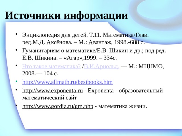 Источники информации Энциклопедия для детей. Т.11. Математика/Глав. ред.М.Д. Аксёнова. – М.: Авантаж, 1998.-688 с. Гуманитариям о математике/Е.В. Шикин и др.; под ред. Е.В. Шикина. – «Агар»,1999. – 334с. Что такое математика?  / В.И.Арнольд. — М.: МЦНМО, 2008.–– 104 с. http://www.allmath.ru/bestbooks.htm http://www.exponenta.ru - Exponenta - образовательный математический сайт http://www.gordia.ru/gm.php - математика жизни. 