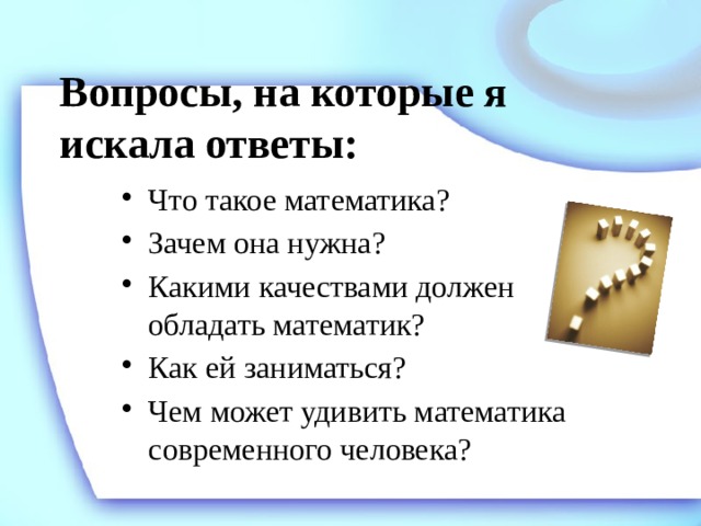 Вопросы, на которые я искала ответы: Что такое математика? Зачем она нужна? Какими качествами должен обладать математик? Как ей заниматься? Чем может удивить математика современного человека? 