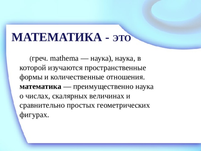 МАТЕМАТИКА - ЭТО   ( греч. mathema — наука), наука, в которой изучаются пространственные формы и количественные отношения.  математика — преимущественно наука о числах, скалярных величинах и сравнительно простых геометрических фигурах. 