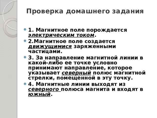 Проверка домашнего задания   1. Магнитное поле порождается электрическим током . 2 . Магнитное поле создается движущимися заряженными частицами. 3. За направление магнитной линии в какой-либо ее точке условно принимают направление, которое указывает северный полюс магнитной стрелки, помещенной в эту точку. 4. Магнитные линии выходят из северного полюса магнита и входят в южный . 
