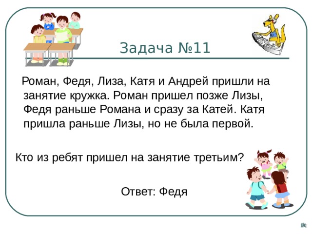  Задача №11  Роман, Федя, Лиза, Катя и Андрей пришли на занятие кружка. Роман пришел позже Лизы, Федя раньше Романа и сразу за Катей. Катя пришла раньше Лизы, но не была первой.  Кто из ребят пришел на занятие третьим?  Ответ: Федя 
