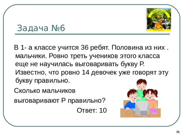 Задача №6  В 1- а классе учится 36 ребят. Половина из них . мальчики. Ровно треть учеников этого класса еще не научилась выговаривать букву Р. Известно, что ровно 14 девочек уже говорят эту букву правильно.  Сколько мальчиков  выговаривают Р правильно?  Ответ: 10 