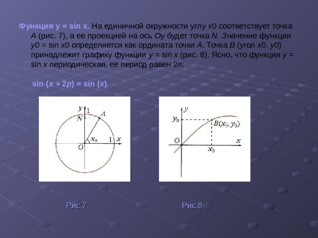 Функция y = sin х.  На единичной окружности углу x 0 соответствует точка А (рис. 7),  а ее проекцией на ось Оу будет точка N . З начение функции у0 = sin x0 определяется как ордината точки А .  Точка В (угол x 0, у 0)  принадлежит графику функции y = sin x (рис. 8).  Ясно, что функция y = sin x периодическая, ее период равен 2 п :  sin ( x + 2 p ) = sin ( x ).   Рис.7 Рис.8 