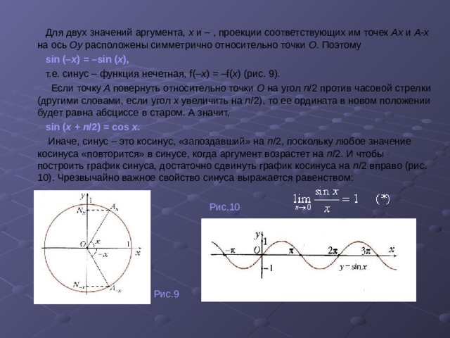  Для двух значений аргумента, х и – ,  проекции соответствующих им точек Аx и А-x на ось Оу расположены симметрично относительно точки О . Поэтому  sin (– x ) = –sin ( x ),  т.е. синус – функция нечетная, f(– x ) = –f( x )  (рис. 9).  Если точку A повернуть относительно точки О на угол п /2 против часовой стрелки (другими словами, если угол х увеличить на п /2), то ее ордината в новом положении будет равна абсциссе в старом. А значит,  sin ( x + п /2) = cos x.   Иначе, синус – это косинус, «запоздавший» на п /2, поскольку любое значение косинуса «повторится» в синусе, когда аргумент возрастет на п /2. И чтобы построить график синуса, достаточно сдвинуть график косинуса на п /2 вправо (рис. 10). Чрезвычайно важное свойство синуса выражается равенством :  Рис.10  Рис.9 